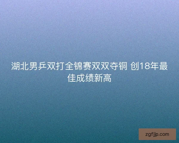 湖北男乒双打全锦赛双双夺铜 创18年最佳成绩新高