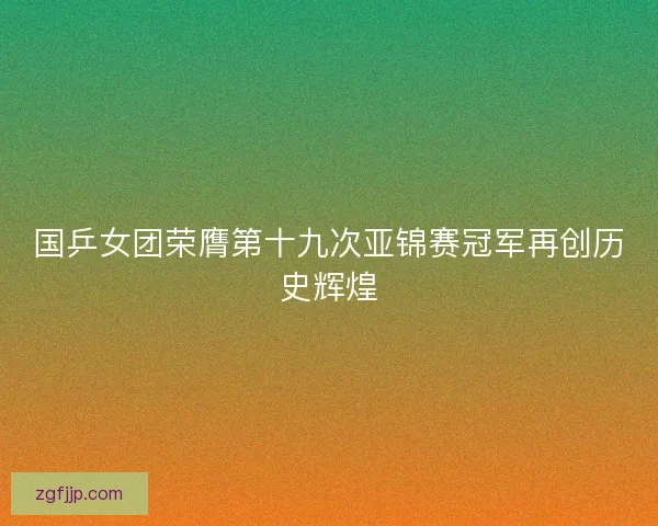 国乒女团荣膺第十九次亚锦赛冠军再创历史辉煌