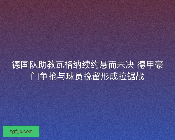 德国队助教瓦格纳续约悬而未决 德甲豪门争抢与球员挽留形成拉锯战